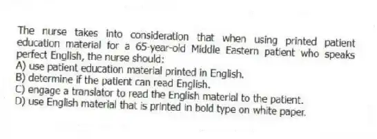 The nurse takes into consideration that when using printed patient education material for a 65-year-old Middle Eastern patient who speaks perfect English, the nurse should:
A) use patient education material printed in English.
B) determine if the patient can read English.
C) engage a translator to read the English material to the patient.
D) use English material that is printed in bold type on white paper.