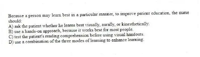 Because a person may learn best in a particular manner, to improve patient education, the nurse should:
A) ask the patient whether he learns best visually, aurally, or kinesthetically.
B) use a hands-on approach, because it works best for most people.
C) test the patient's reading comprehension before using visual handouts.
D) use a combination of the three modes of learning to enhance learning.