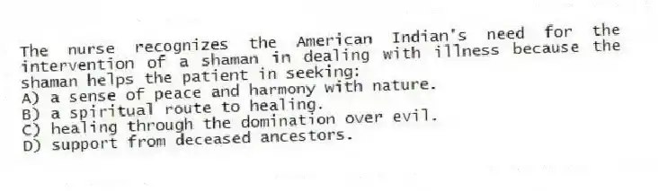 The nurse recognizes the American Indian's need for the intervention of a shaman in dealing with illness because the shaman helps the patient in seeking:
A) a sense of peace and harmony with nature.
B) a spiritual route to healing.
C) healing through the domination over evil.
D) support from deceased ancestors.