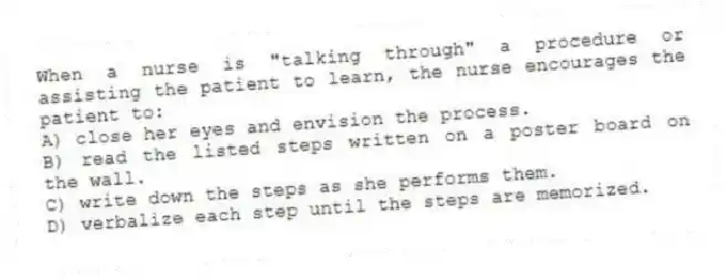 When a nurse is "talking through" a procedure or assisting the patient to learn, the nurse encourages the patient to:
A) close her eyes and envision the process.
B) read the listed steps written on a poster board on the wall.
C) write down the steps as she performs them.
D) verbalize each step until the steps are memorized.