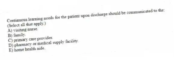 Continuous learning needs for the patient upon discharge should be communicated to the: (Select all that apply.)
A) visiting nurse.
B) family.
C) primary care provider.
D) pharmacy or medical supply facility.
E) home health aide.