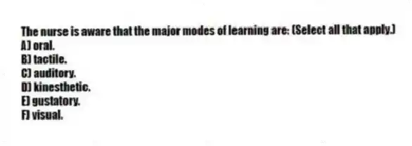 The nurse is aware that the major modes of learning are: (Select all that apply.)
A) oral.
B) tactile.
C) auditory.
D) kinesthetic.
E) gustatory.
F) visual.