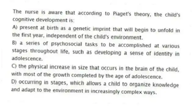 The nurse is aware that according to Piaget's theory, the child's cognitive development is:
A) present at birth as a genetic imprint that will begin to unfold in the first year, independent of the child's environment.
B) a series of psychosocial tasks to be accomplished at various stages throughout life, such as developing a sense of identity in adolescence.
C) the physical increase in size that occurs in the brain of the child, with most of the growth completed by the age of adolescence.
D) occurring in stages, which allows a child to organize knowledge and adapt to the environment in increasingly complex ways.