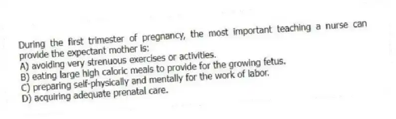During the first trimester of pregnancy, the most important teaching a nurse can provide the expectant mother is:
A) avoiding very strenuous exercises or activities.
B) eating large high caloric meals to provide for the growing fetus.
C) preparing self-physically and mentally for the work of labor.
D) acquiring adequate prenatal care.