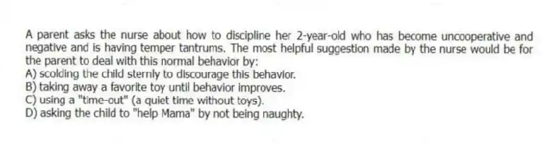A parent asks the nurse about how to discipline her 2-year-old who has become uncooperative and negative and is having temper tantrums. The most helpful suggestion made by the nurse would be for the parent to deal with this normal behavior by:
A) scolding the child sternly to discourage this behavior.
B) taking away a favorite toy until behavior improves.
C) using a "time-out" (a quiet time without toys).
D) asking the child to "help Mama" by not being naughty.