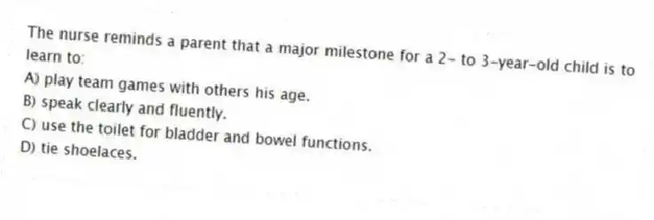 The nurse reminds a parent that a major milestone for a 2- to 3-year-old child is to learn to:
A) play team games with others his age.
B) speak clearly and fluently.
C) use the toilet for bladder and bowel functions.
D) tie shoelaces.