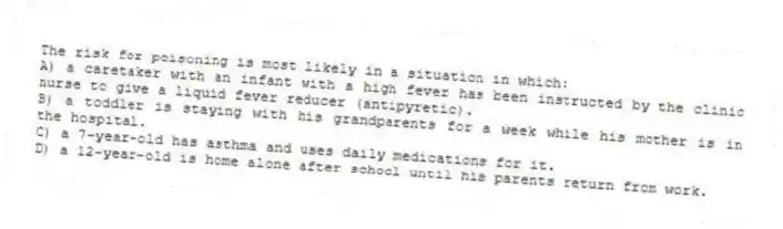 The risk for poisoning is most likely in a situation in which:
A) a caretaker with an infant with a high fever has been instructed by the clinic nurse to give a liquid fever reducer (antipyretic).
B) a toddler is staying with his grandparents for a week while his mother is in the hospital.
C) a 7-year-old has asthma and uses daily medications for it.
D) a 12-year-old is home alone after school until his parents return from work.