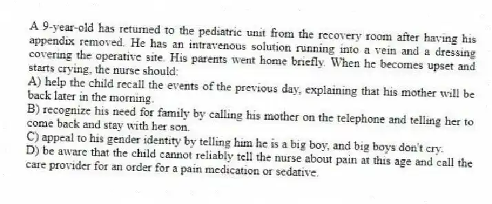 A 9-year-old has returned to the pediatric unit from the recovery room after having his appendix removed. He has an intravenous solution running into a vein and a dressing covering the operative site. His parents went home briefly. When he becomes upset and starts crying, the nurse should:
A) help the child recall the events of the previous day, explaining that his mother will be back later in the morning.
B) recognize his need for family by calling his mother on the telephone and telling her to come back and stay with her son.
C) appeal to his gender identity by telling him he is a big boy, and big boys don't cry.
D) be aware that the child cannot reliably tell the nurse about pain at this age and call the care provider for an order for a pain medication or sedative.