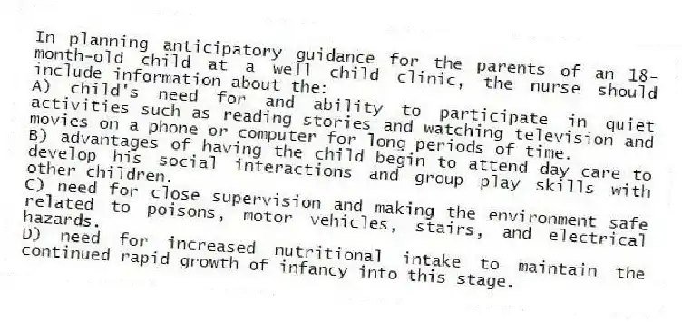 In planning anticipatory guidance for the parents of an 18-month-old child at a well child clinic, the nurse should include information about the:
A) child's need for and ability to participate in quiet activities such as reading stories and watching television and movies on a phone or computer for long periods of time.
B) advantages of having the child begin to attend day care to develop his social interactions and group play skills with other children.
C) need for close supervision and making the environment safe related to poisons, motor vehicles, stairs, and electrical hazards.
D) need for increased nutritional intake to maintain the continued rapid growth of infancy into this stage.
