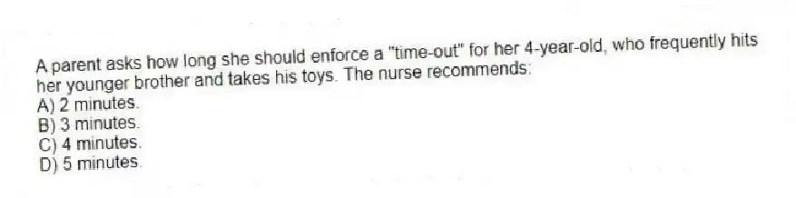 A parent asks how long she should enforce a "time-out" for her 4-year-old, who frequently hits her younger brother and takes his toys. The nurse recommends:
A) 2 minutes.
B) 3 minutes.
C) 4 minutes.
D) 5 minutes.