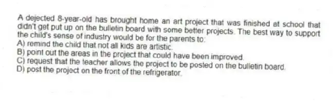 A dejected 8-year-old has brought home an art project that was finished at school that didn't get put up on the bulletin board with some better projects. The best way to support the child's sense of industry would be for the parents to:
A) remind the child that not all kids are artistic.
B) point out the areas in the project that could have been improved.
C) request that the teacher allows the project to be posted on the bulletin board.
D) post the project on the front of the refrigerator.