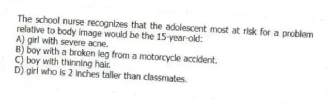 The school nurse recognizes that the adolescent most at risk for a problem relative to body image would be the 15-year-old:
A) girl with severe acne.
B) boy with a broken leg from a motorcycle accident.
C) boy with thinning hair.
D) girl who is 2 inches taller than classmates.
