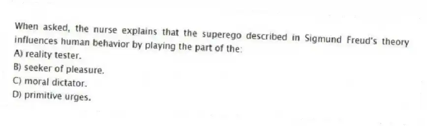 When asked, the nurse explains that the superego described in Sigmund Freud's theory influences human behavior by playing the part of the:
A) reality tester.
B) seeker of pleasure.
C) moral dictator.
D) primitive urges.