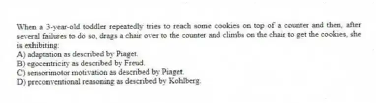When a 3-year-old toddler repeatedly tries to reach some cookies on top of a counter and then, after several failures to do so, drags a chair over to the counter and climbs on the chair to get the cookies, she is exhibiting:
A) adaptation as described by Piaget.
B) egocentricity as described by Freud.
C) sensorimotor motivation as described by Piaget.
D) preconventional reasoning as described by Kohlberg.