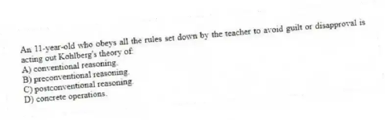 An 11-year-old who obeys all the rules set down by the teacher to avoid guilt or disapproval is acting out Kohlberg's theory of:
A) conventional reasoning.
B) preconventional reasoning.
C) postconventional reasoning.
D) concrete operations.