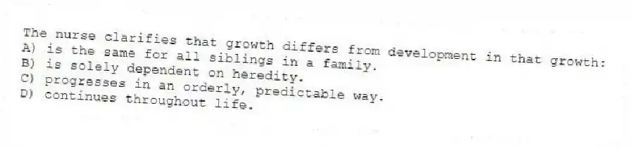 The nurse clarifies that growth differs from development in that growth:
A) is the same for all siblings in a family.
B) is solely dependent on heredity.
C) progresses in an orderly, predictable way.
D) continues throughout life.
