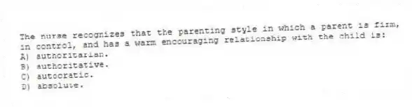 The nurse recognizes that the parenting style in which a parent is firm, in control, and has a warm encouraging relationship with the child is:
A) authoritarian.
B) authoritative.
C) autocratic.
D) absolute.