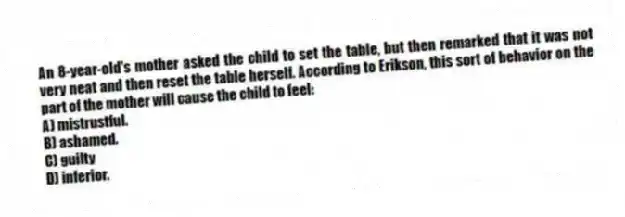 An 8-year-old's mother asked the child to set the table, but then remarked that it was not very neat and then reset the table herself. According to Erikson, this sort of behavior on the part of the mother will cause the child to feel:
A) mistrustful.
B) ashamed.
C) guilty
D) inferior.