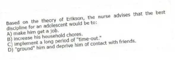 Based on the theory of Erikson, the nurse advises that the best discipline for an adolescent would be to:
A) make him get a job.
B) increase his household chores.
C) implement a long period of "time-out."
D) "ground" him and deprive him of contact with friends.
