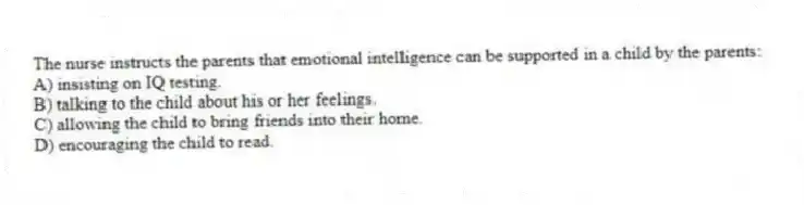 The nurse instructs the parents that emotional intelligence can be supported in a child by the parents:
A) insisting on IQ testing.
B) talking to the child about his or her feelings.
C) allowing the child to bring friends into their home.
D) encouraging the child to read.