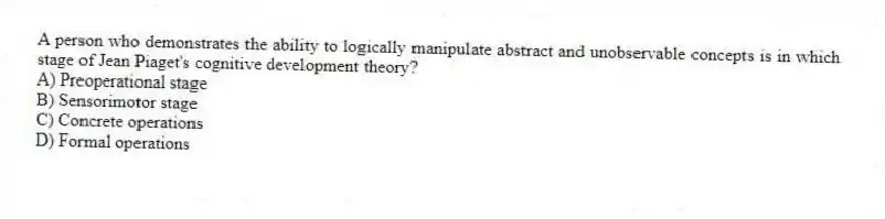 A person who demonstrates the ability to logically manipulate abstract and unobservable concepts is in which stage of Jean Piaget's cognitive development theory?
A) Preoperational stage
B) Sensorimotor stage
C) Concrete operations
D) Formal operations