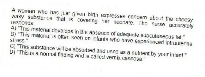 A woman who has just given birth expresses concern about the cheesy, waxy substance that is covering her neonate. The nurse accurately responds:
A) "This material develops in the absence of adequate subcutaneous fat."
B) "This material is often seen on infants who have experienced intrauterine stress."
C) "This substance will be absorbed and used as a nutrient by your infant."
D) "This is a normal finding and is called vernix caseosa."