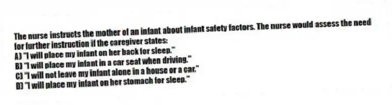 The nurse instructs the mother of an infant about infant safety factors. The nurse would assess the need for further instruction if the caregiver states:
A) "I will place my infant on her back for sleep."
B) "I will place my infant in a car seat when driving."
C) "I will not leave my infant alone in a house or a car."
D) "I will place my infant on her stomach for sleep."