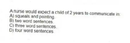 A nurse would expect a child of 2 years to communicate in:
A) squeals and pointing.
B) two word sentences.
C) three word sentences.
D) four word sentences.