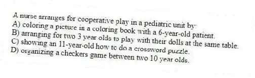A nurse arranges for cooperative play in a pediatric unit by:
A) coloring a picture in a coloring book with a 6-year-old patient.
B) arranging for two 3 year olds to play with their dolls at the same table.
C) showing an 11-year-old how to do a crossword puzzle.
D) organizing a checkers game between two 10 year olds.