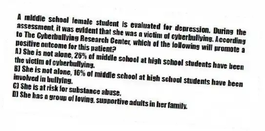A middle school female student is evaluated for depression. During the assessment, it was evident that she was a victim of cyberbullying. According to The Cyberbullying Research Center, which of the following will promote a positive outcome for this patient?
A) She is not alone, 26% of middle school at high school students have been the victim of cyberbullying.
B) She is not alone, 16% of middle school at high school students have been involved in bullying.
C) She is at risk for substance abuse.
D) She has a group of loving, supportive adults in her family.