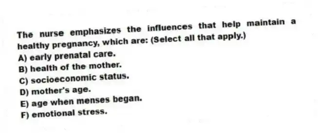 The nurse emphasizes the influences that help maintain a healthy pregnancy, which are: (Select all that apply.)
A) early prenatal care.
B) health of the mother.
C) socioeconomic status.
D) mother's age.
E) age when menses began.
F) emotional stress.