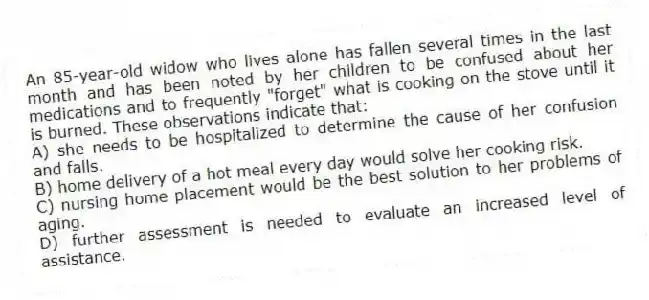 An 85-year-old widow who lives alone has fallen several times in the last month and has been noted by her children to be confused about her medications and to frequently "forget" what is cooking on the stove until it is burned. These observations indicate that:
A) she needs to be hospitalized to determine the cause of her confusion and falls.
B) home delivery of a hot meal every day would solve her cooking risk.
C) nursing home placement would be the best solution to her problems of aging.
D) further assessment is needed to evaluate an increased level of assistance.