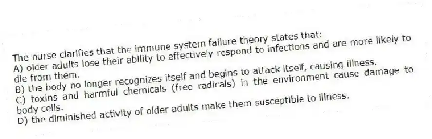 The nurse clarifies that the immune system failure theory states that:
A) older adults lose their ability to effectively respond to infections and are more likely to die from them.
B) the body no longer recognizes itself and begins to attack itself, causing illness.
C) toxins and harmful chemicals (free radicals) in the environment cause damage to body cells.
D) the diminished activity of older adults make them susceptible to illness.