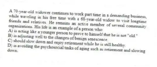 A 70-year-old widower continues to work part time in a demanding business, while traveling in his free time with a 68-year-old widow to visit longtime friends and relatives. He remains an active member of several community organizations. His life is an example of a person who:
A) is acting like a younger person to prove to himself that he is not "old."
B) is adjusting well to the changes of benign senescence.
C) should slow down and enjoy retirement while he is still healthy.
D) is avoiding the psychosocial tasks of aging such as retirement and slowing down.