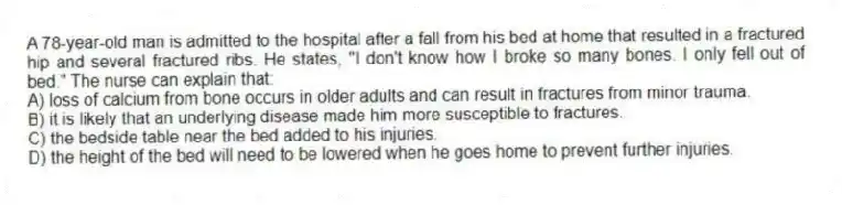 A 78-year-old man is admitted to the hospital after a fall from his bed at home that resulted in a fractured hip and several fractured ribs. He states, "I don't know how I broke so many bones. I only fell out of bed." The nurse can explain that:
A) loss of calcium from bone occurs in older adults and can result in fractures from minor trauma.
B) it is likely that an underlying disease made him more susceptible to fractures.
C) the bedside table near the bed added to his injuries.
D) the height of the bed will need to be lowered when he goes home to prevent further injuries.
