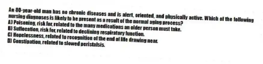 An 80-year-old man has no chronic diseases and is alert, oriented, and physically active. Which of the following nursing diagnoses is likely to be present as a result of the normal aging process?
A) Poisoning, risk for, related to the many medications an older person must take.
B) Suffocation, risk for, related to declining respiratory function.
C) Hopelessness, related to recognition of the end of life drawing near.
D) Constipation, related to slowed peristalsis.