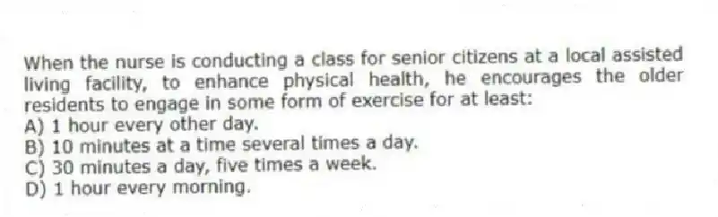When the nurse is conducting a class for senior citizens at a local assisted living facility, to enhance physical health, he encourages the older residents to engage in some form of exercise for at least:
A) 1 hour every other day.
B) 10 minutes at a time several times a day.
C) 30 minutes a day, five times a week.
D) 1 hour every morning.