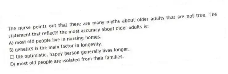 The nurse points out that there are many myths about older adults that are not true. The statement that reflects the most accuracy about older adults is:
A) most old people live in nursing homes.
B) genetics is the main factor in longevity.
C) the optimistic, happy person generally lives longer.
D) most old people are isolated from their families.