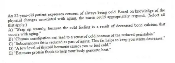 An 82-year-old patient expresses concern of always being cold. Based on knowledge of the physical changes associated with aging, the nurse could appropriately respond: (Select all that apply.)
A) "Wrap up warmly, because the cold feeling is a result of decreased bone calcium that occurs with aging."
B) "Chronic constipation can lead to a sense of cold because of the reduced peristalsis."
C) "Subcutaneous fat is reduced as part of aging. This fat helps to keep you warm decreases."
D) "A low level of thyroid hormone causes you to feel cold."
E) "Eat more protein foods to help your body generate heat."