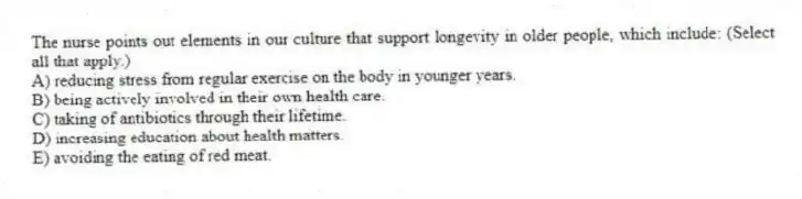 The nurse points out elements in our culture that support longevity in older people, which include: (Select all that apply.)
A) reducing stress from regular exercise on the body in younger years.
B) being actively involved in their own health care.
C) taking of antibiotics through their lifetime.
D) increasing education about health matters.
E) avoiding the eating of red meat.