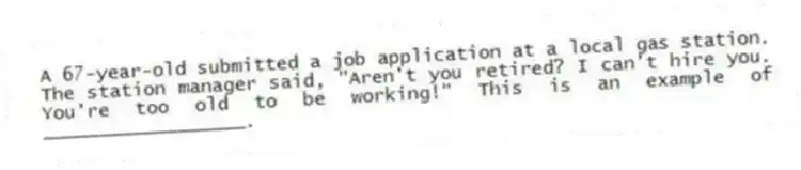 A 67-year-old submitted a job application at a local gas station. The station manager said, "Aren't you retired? I can't hire you. You're too old to be working!" This is an example of __________________.