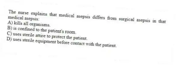 The nurse explains that medical asepsis differs from surgical asepsis in that medical asepsis:
A) kills all organisms.
B) is confined to the patient's room.
C) uses sterile attire to protect the patient.
D) uses sterile equipment before contact with the patient.