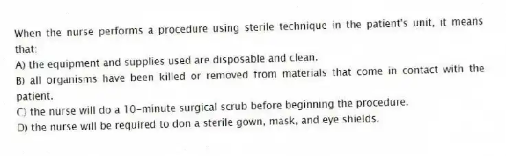 When the nurse performs a procedure using sterile technique in the patient's unit, it means that:
A) the equipment and supplies used are disposable and clean.
B) all organisms have been killed or removed from materials that come in contact with the patient.
C) the nurse will do a 10-minute surgical scrub before beginning the procedure.
D) the nurse will be required to don a sterile gown, mask, and eye shields.