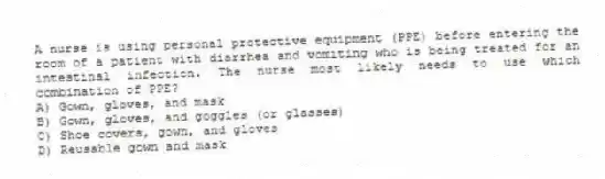 A nurse is using personal protective equipment (PPE) before entering the room of a patient with diarrhea and vomiting who is being treated for an intestinal infection. The nurse most likely needs to use which combination of PPE?
A) Gown, gloves, and mask
B) Gown, gloves, and goggles (or glasses)
C) Shoe covers, gown, and gloves
D) Reusable gown and mask