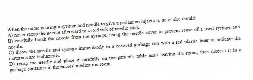 When the nurse is using a syringe and needle to give a patient an injection, he or she should:
A) never recap the needle afterward to avoid risk of needle stick.
B) carefully break the needle from the syringe, using the needle cover to prevent reuse of a used syringe and needle.
C) throw the needle and syringe immediately in a covered garbage can with a red plastic liner to indicate the materials are biohazards.
D) recap the needle and place it carefully on the patient's table until leaving the room, then discard it in a garbage container in the nurses' medication room.