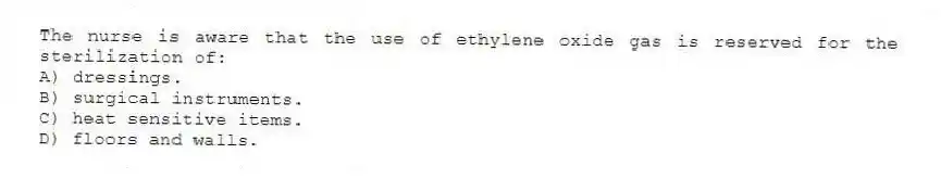 The nurse is aware that the use of ethylene oxide gas is reserved for the sterilization of:
A) dressings.
B) surgical instruments.
C) heat sensitive items.
D) floors and walls.