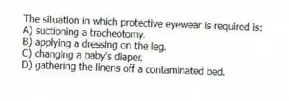 The situation in which protective eyewear is required is:
A) suctioning a tracheotomy.
B) applying a dressing on the leg.
C) changing a baby's diaper.
D) gathering the linens off a contaminated bed.