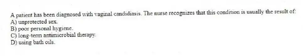 A patient has been diagnosed with vaginal candidiasis. The nurse recognizes that this condition is usually the result of:
A) unprotected sex.
B) poor personal hygiene.
C) long-term antimicrobial therapy.
D) using bath oils.