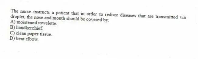 The nurse instructs a patient that in order to reduce diseases that are transmitted via droplet, the nose and mouth should be covered by:
A) moistened towelette.
B) handkerchief.
C) clean paper tissue.
D) bent elbow.