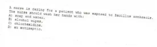 A nurse is caring for a patient who was exposed to Bacillus anthracis. The nurse should wash her hands with:
A) soap and water.
B) alcohol wipes.
C) chlorhexidine.
D) an antiseptic.